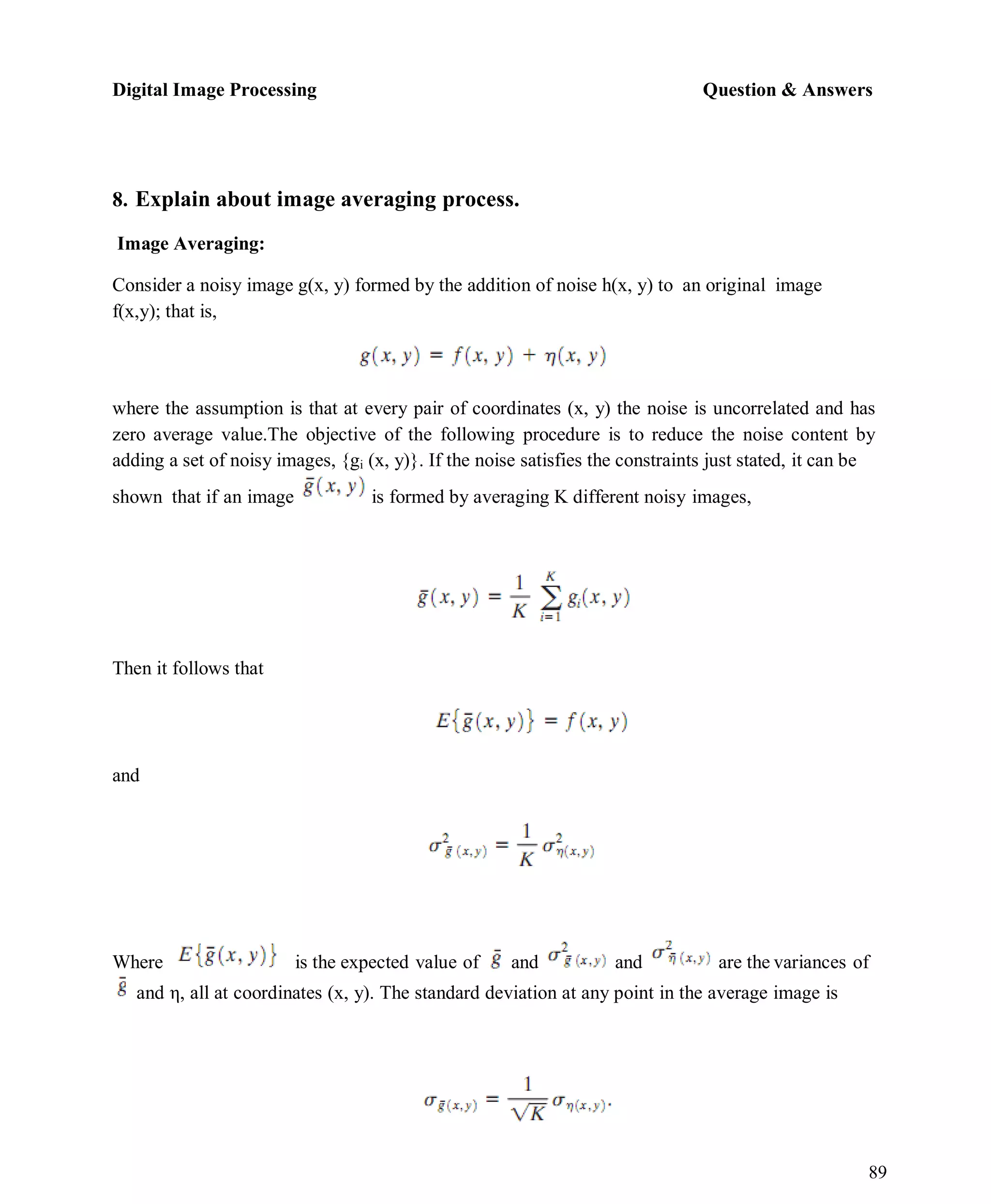 Digital Image Processing Question & Answers
89
8. Explain about image averaging process.
Image Averaging:
Consider a noisy image g(x, y) formed by the addition of noise h(x, y) to an original image
f(x,y); that is,
where the assumption is that at every pair of coordinates (x, y) the noise is uncorrelated and has
zero average value.The objective of the following procedure is to reduce the noise content by
adding a set of noisy images, {gi (x, y)}. If the noise satisfies the constraints just stated, it can be
shown that if an image is formed by averaging K different noisy images,
Then it follows that
and
Where is the expected value of and and are the variances of
and η, all at coordinates (x, y). The standard deviation at any point in the average image is
 
