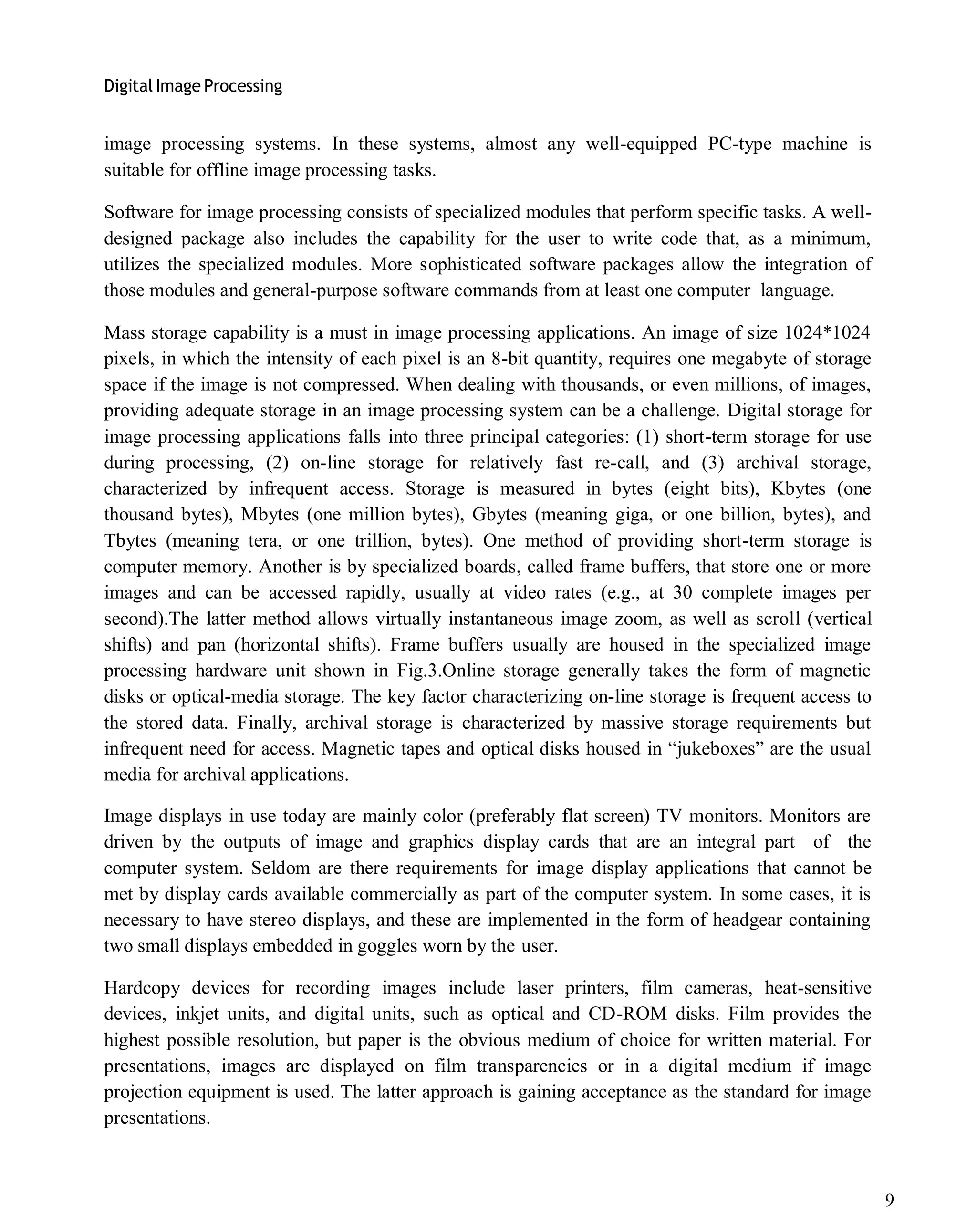 Digital Image Processing
9
image processing systems. In these systems, almost any well-equipped PC-type machine is
suitable for offline image processing tasks.
Software for image processing consists of specialized modules that perform specific tasks. A well-
designed package also includes the capability for the user to write code that, as a minimum,
utilizes the specialized modules. More sophisticated software packages allow the integration of
those modules and general-purpose software commands from at least one computer language.
Mass storage capability is a must in image processing applications. An image of size 1024*1024
pixels, in which the intensity of each pixel is an 8-bit quantity, requires one megabyte of storage
space if the image is not compressed. When dealing with thousands, or even millions, of images,
providing adequate storage in an image processing system can be a challenge. Digital storage for
image processing applications falls into three principal categories: (1) short-term storage for use
during processing, (2) on-line storage for relatively fast re-call, and (3) archival storage,
characterized by infrequent access. Storage is measured in bytes (eight bits), Kbytes (one
thousand bytes), Mbytes (one million bytes), Gbytes (meaning giga, or one billion, bytes), and
Tbytes (meaning tera, or one trillion, bytes). One method of providing short-term storage is
computer memory. Another is by specialized boards, called frame buffers, that store one or more
images and can be accessed rapidly, usually at video rates (e.g., at 30 complete images per
second).The latter method allows virtually instantaneous image zoom, as well as scroll (vertical
shifts) and pan (horizontal shifts). Frame buffers usually are housed in the specialized image
processing hardware unit shown in Fig.3.Online storage generally takes the form of magnetic
disks or optical-media storage. The key factor characterizing on-line storage is frequent access to
the stored data. Finally, archival storage is characterized by massive storage requirements but
infrequent need for access. Magnetic tapes and optical disks housed in ―jukeboxes‖ are the usual
media for archival applications.
Image displays in use today are mainly color (preferably flat screen) TV monitors. Monitors are
driven by the outputs of image and graphics display cards that are an integral part of the
computer system. Seldom are there requirements for image display applications that cannot be
met by display cards available commercially as part of the computer system. In some cases, it is
necessary to have stereo displays, and these are implemented in the form of headgear containing
two small displays embedded in goggles worn by the user.
Hardcopy devices for recording images include laser printers, film cameras, heat-sensitive
devices, inkjet units, and digital units, such as optical and CD-ROM disks. Film provides the
highest possible resolution, but paper is the obvious medium of choice for written material. For
presentations, images are displayed on film transparencies or in a digital medium if image
projection equipment is used. The latter approach is gaining acceptance as the standard for image
presentations.
 