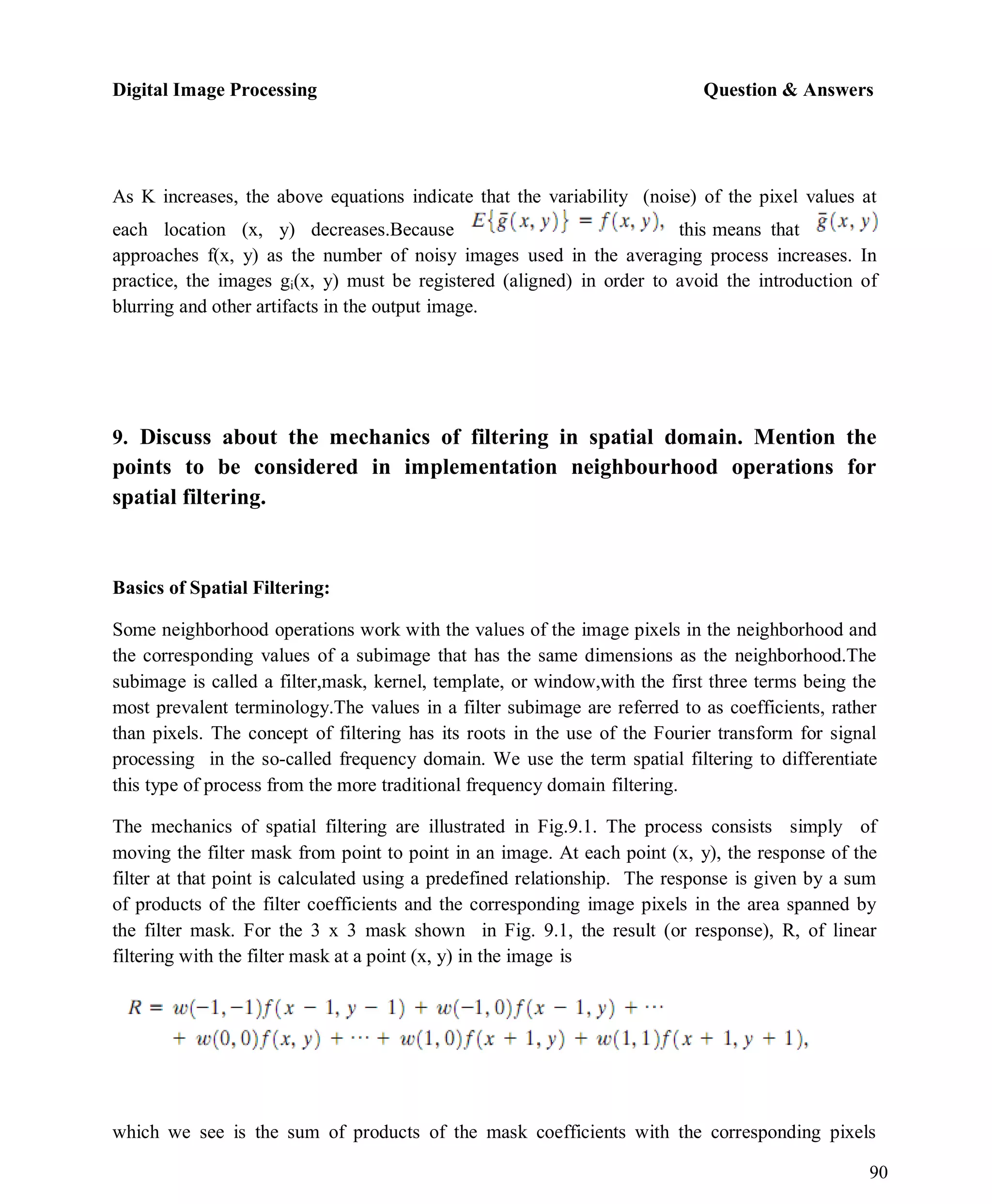 Digital Image Processing Question & Answers
90
As K increases, the above equations indicate that the variability (noise) of the pixel values at
each location (x, y) decreases.Because this means that
approaches f(x, y) as the number of noisy images used in the averaging process increases. In
practice, the images gi(x, y) must be registered (aligned) in order to avoid the introduction of
blurring and other artifacts in the output image.
9. Discuss about the mechanics of filtering in spatial domain. Mention the
points to be considered in implementation neighbourhood operations for
spatial filtering.
Basics of Spatial Filtering:
Some neighborhood operations work with the values of the image pixels in the neighborhood and
the corresponding values of a subimage that has the same dimensions as the neighborhood.The
subimage is called a filter,mask, kernel, template, or window,with the first three terms being the
most prevalent terminology.The values in a filter subimage are referred to as coefficients, rather
than pixels. The concept of filtering has its roots in the use of the Fourier transform for signal
processing in the so-called frequency domain. We use the term spatial filtering to differentiate
this type of process from the more traditional frequency domain filtering.
The mechanics of spatial filtering are illustrated in Fig.9.1. The process consists simply of
moving the filter mask from point to point in an image. At each point (x, y), the response of the
filter at that point is calculated using a predefined relationship. The response is given by a sum
of products of the filter coefficients and the corresponding image pixels in the area spanned by
the filter mask. For the 3 x 3 mask shown in Fig. 9.1, the result (or response), R, of linear
filtering with the filter mask at a point (x, y) in the image is
which we see is the sum of products of the mask coefficients with the corresponding pixels
 