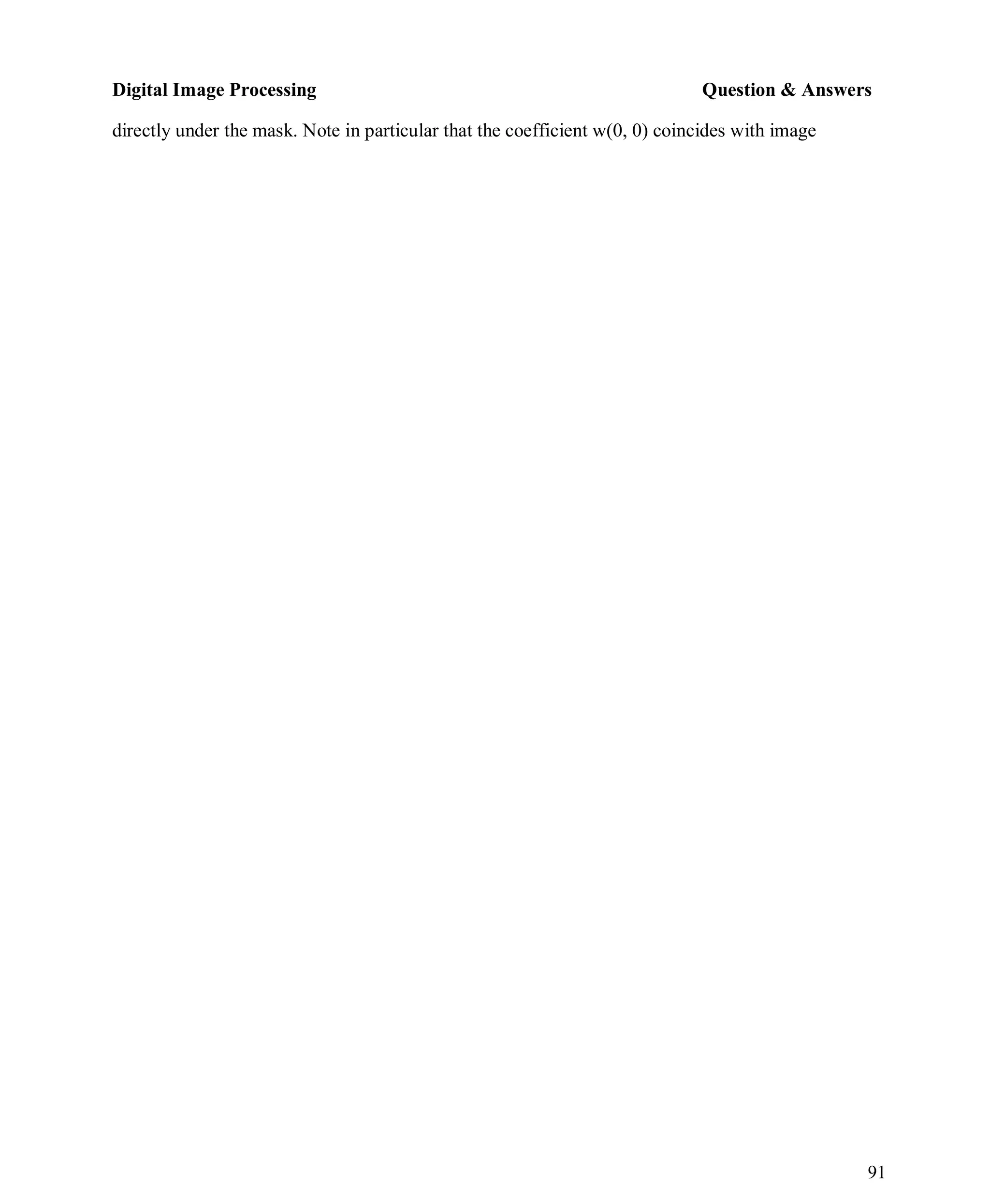 Digital Image Processing Question & Answers
91
directly under the mask. Note in particular that the coefficient w(0, 0) coincides with image
 