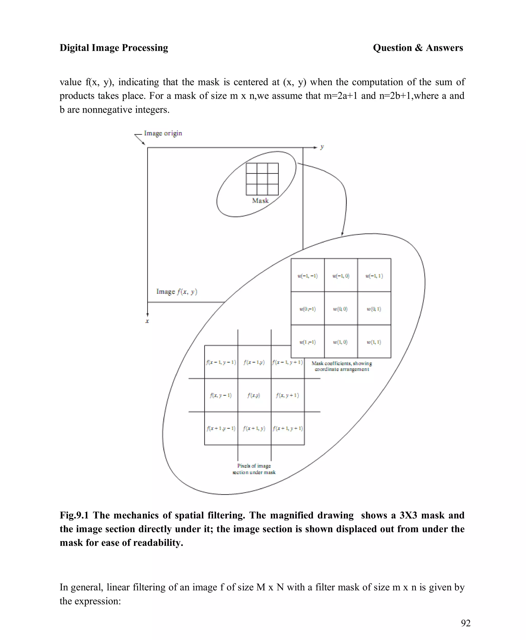 Digital Image Processing Question & Answers
92
value f(x, y), indicating that the mask is centered at (x, y) when the computation of the sum of
products takes place. For a mask of size m x n,we assume that m=2a+1 and n=2b+1,where a and
b are nonnegative integers.
Fig.9.1 The mechanics of spatial filtering. The magnified drawing shows a 3X3 mask and
the image section directly under it; the image section is shown displaced out from under the
mask for ease of readability.
In general, linear filtering of an image f of size M x N with a filter mask of size m x n is given by
the expression:
 