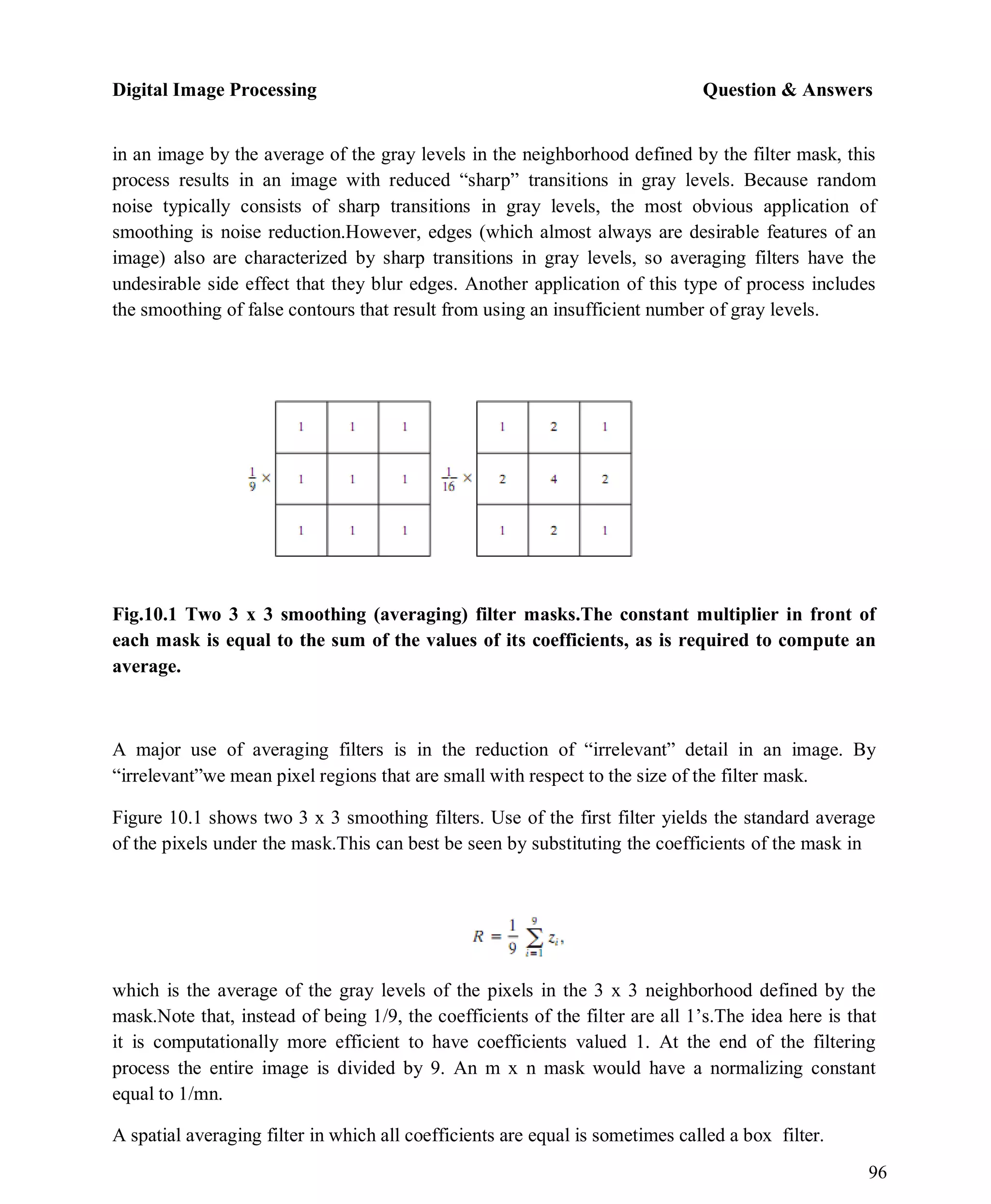 Digital Image Processing Question & Answers
96
in an image by the average of the gray levels in the neighborhood defined by the filter mask, this
process results in an image with reduced ―sharp‖ transitions in gray levels. Because random
noise typically consists of sharp transitions in gray levels, the most obvious application of
smoothing is noise reduction.However, edges (which almost always are desirable features of an
image) also are characterized by sharp transitions in gray levels, so averaging filters have the
undesirable side effect that they blur edges. Another application of this type of process includes
the smoothing of false contours that result from using an insufficient number of gray levels.
Fig.10.1 Two 3 x 3 smoothing (averaging) filter masks.The constant multiplier in front of
each mask is equal to the sum of the values of its coefficients, as is required to compute an
average.
A major use of averaging filters is in the reduction of ―irrelevant‖ detail in an image. By
―irrelevant‖we mean pixel regions that are small with respect to the size of the filter mask.
Figure 10.1 shows two 3 x 3 smoothing filters. Use of the first filter yields the standard average
of the pixels under the mask.This can best be seen by substituting the coefficients of the mask in
which is the average of the gray levels of the pixels in the 3 x 3 neighborhood defined by the
mask.Note that, instead of being 1/9, the coefficients of the filter are all 1’s.The idea here is that
it is computationally more efficient to have coefficients valued 1. At the end of the filtering
process the entire image is divided by 9. An m x n mask would have a normalizing constant
equal to 1/mn.
A spatial averaging filter in which all coefficients are equal is sometimes called a box filter.
 