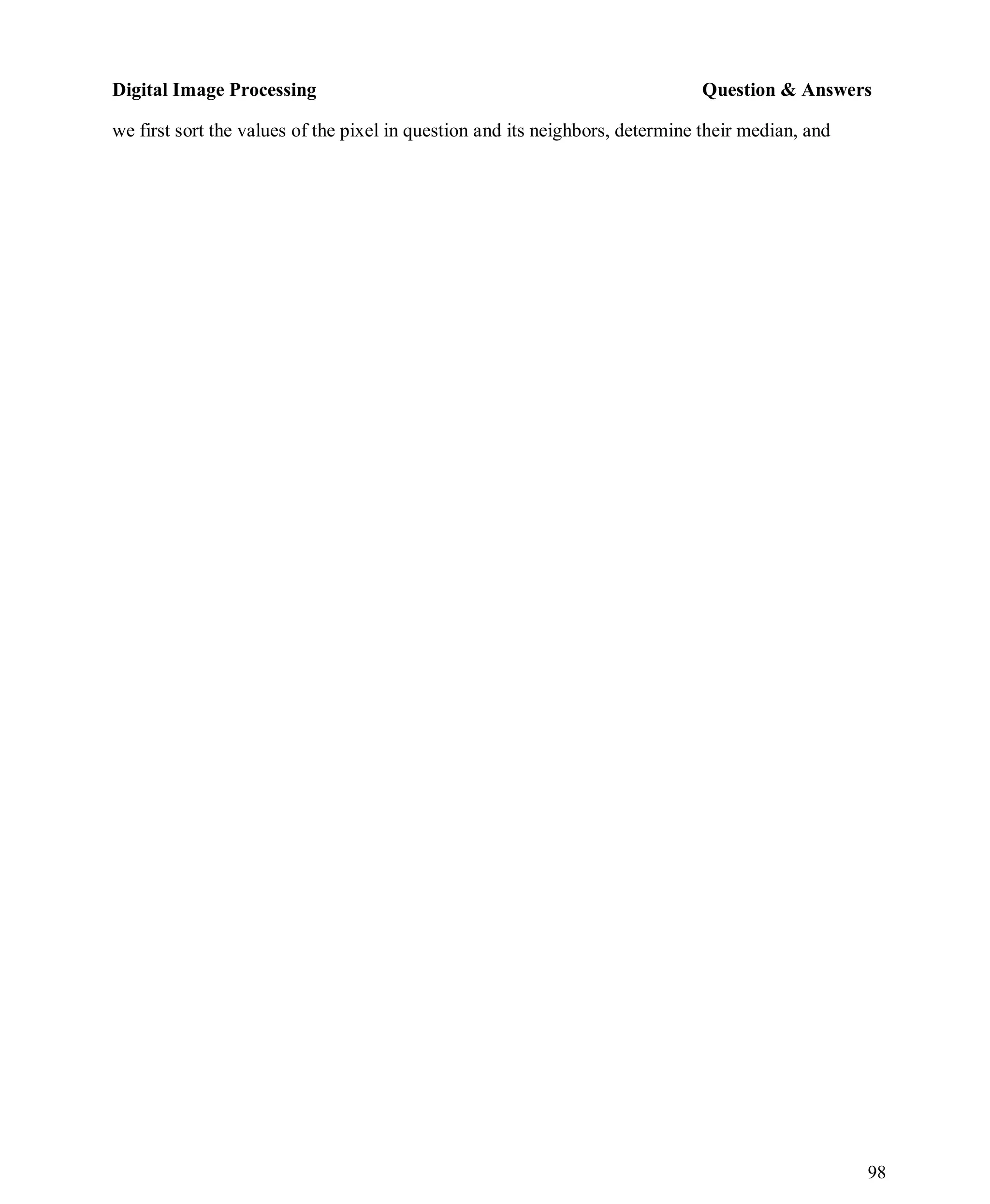 Digital Image Processing Question & Answers
98
we first sort the values of the pixel in question and its neighbors, determine their median, and
 
