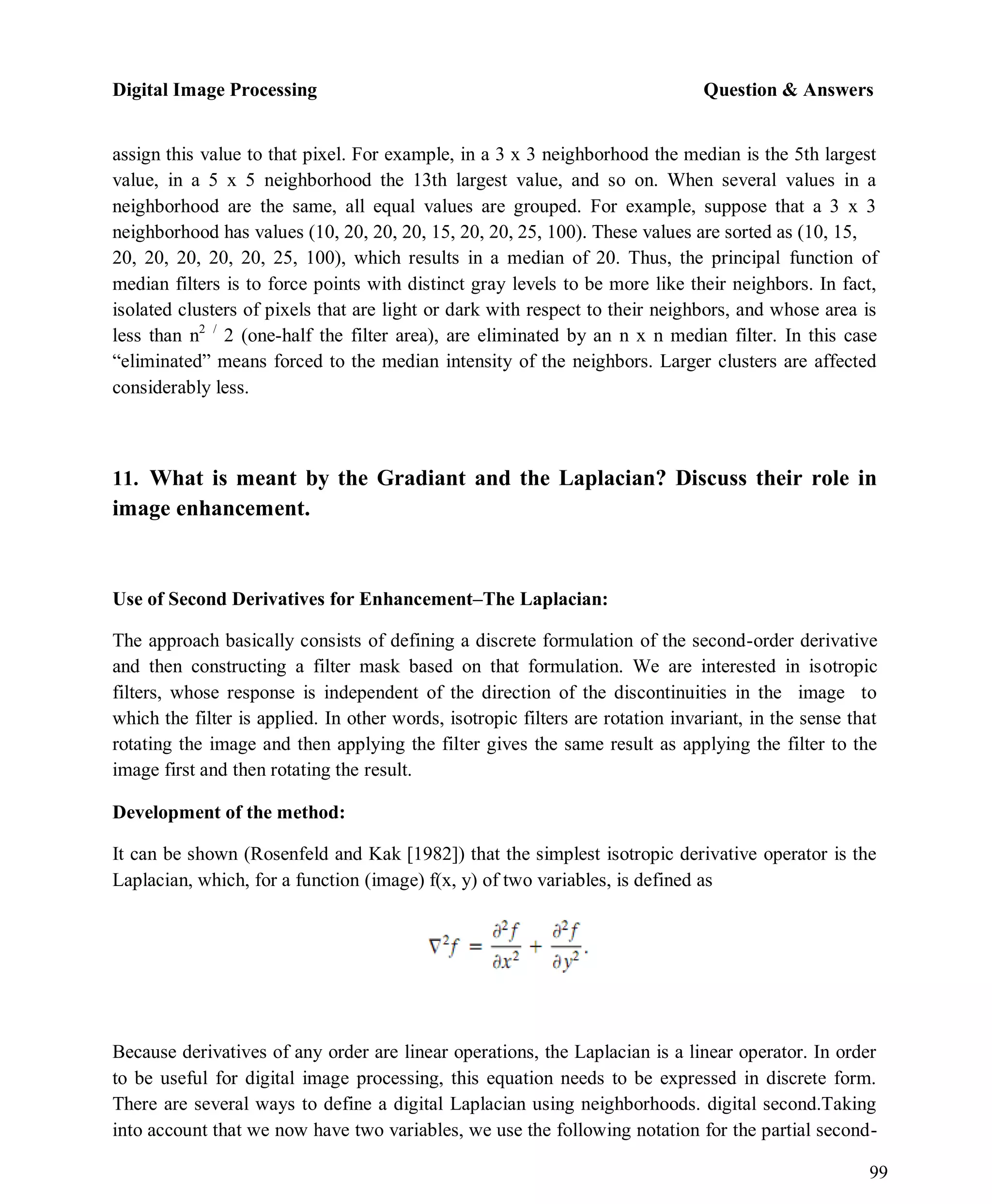 Digital Image Processing Question & Answers
99
assign this value to that pixel. For example, in a 3 x 3 neighborhood the median is the 5th largest
value, in a 5 x 5 neighborhood the 13th largest value, and so on. When several values in a
neighborhood are the same, all equal values are grouped. For example, suppose that a 3 x 3
neighborhood has values (10, 20, 20, 20, 15, 20, 20, 25, 100). These values are sorted as (10, 15,
20, 20, 20, 20, 20, 25, 100), which results in a median of 20. Thus, the principal function of
median filters is to force points with distinct gray levels to be more like their neighbors. In fact,
isolated clusters of pixels that are light or dark with respect to their neighbors, and whose area is
less than n2 /
2 (one-half the filter area), are eliminated by an n x n median filter. In this case
―eliminated‖ means forced to the median intensity of the neighbors. Larger clusters are affected
considerably less.
11. What is meant by the Gradiant and the Laplacian? Discuss their role in
image enhancement.
Use of Second Derivatives for Enhancement–The Laplacian:
The approach basically consists of defining a discrete formulation of the second-order derivative
and then constructing a filter mask based on that formulation. We are interested in isotropic
filters, whose response is independent of the direction of the discontinuities in the image to
which the filter is applied. In other words, isotropic filters are rotation invariant, in the sense that
rotating the image and then applying the filter gives the same result as applying the filter to the
image first and then rotating the result.
Development of the method:
It can be shown (Rosenfeld and Kak [1982]) that the simplest isotropic derivative operator is the
Laplacian, which, for a function (image) f(x, y) of two variables, is defined as
Because derivatives of any order are linear operations, the Laplacian is a linear operator. In order
to be useful for digital image processing, this equation needs to be expressed in discrete form.
There are several ways to define a digital Laplacian using neighborhoods. digital second.Taking
into account that we now have two variables, we use the following notation for the partial second-
 