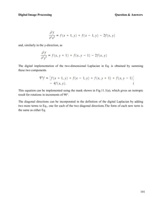 Digital Image Processing Question & Answers
101
and, similarly in the y-direction, as
The digital implementation of the two-dimensional Laplacian in Eq. is obtained by summing
these two components
This equation can be implemented using the mask shown in Fig.11.1(a), which gives an isotropic
result for rotations in increments of 90°.
The diagonal directions can be incorporated in the definition of the digital Laplacian by adding
two more terms to Eq., one for each of the two diagonal directions.The form of each new term is
the same as either Eq.
 