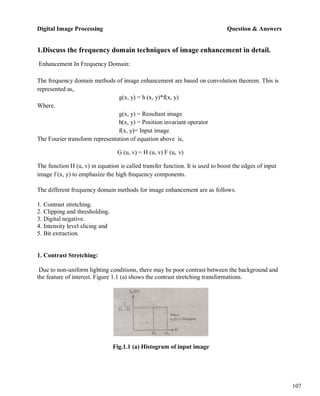 Digital Image Processing Question & Answers
107
1.Discuss the frequency domain techniques of image enhancement in detail.
Enhancement In Frequency Domain:
The frequency domain methods of image enhancement are based on convolution theorem. This is
represented as,
Where.
g(x, y) = h (x, y)*f(x, y)
g(x, y) = Resultant image
h(x, y) = Position invariant operator
f(x, y)= Input image
The Fourier transform representation of equation above is,
G (u, v) = H (u, v) F (u, v)
The function H (u, v) in equation is called transfer function. It is used to boost the edges of input
image f (x, y) to emphasize the high frequency components.
The different frequency domain methods for image enhancement are as follows.
1. Contrast stretching.
2. Clipping and thresholding.
3. Digital negative.
4. Intensity level slicing and
5. Bit extraction.
1. Contrast Stretching:
Due to non-uniform lighting conditions, there may be poor contrast between the background and
the feature of interest. Figure 1.1 (a) shows the contrast stretching transformations.
Fig.1.1 (a) Histogram of input image
 