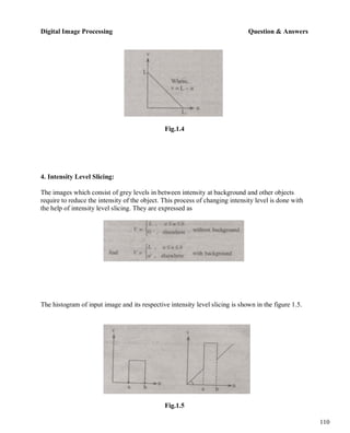Digital Image Processing Question & Answers
110
Fig.1.4
4. Intensity Level Slicing:
The images which consist of grey levels in between intensity at background and other objects
require to reduce the intensity of the object. This process of changing intensity level is done with
the help of intensity level slicing. They are expressed as
The histogram of input image and its respective intensity level slicing is shown in the figure 1.5.
Fig.1.5
 