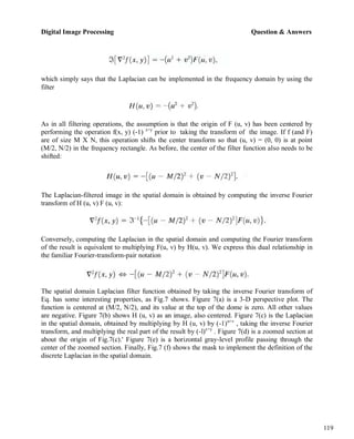 Digital Image Processing Question & Answers
119
which simply says that the Laplacian can be implemented in the frequency domain by using the
filter
As in all filtering operations, the assumption is that the origin of F (u, v) has been centered by
performing the operation f(x, y) (-1) x+y
prior to taking the transform of the image. If f (and F)
are of size M X N, this operation shifts the center transform so that (u, v) = (0, 0) is at point
(M/2, N/2) in the frequency rectangle. As before, the center of the filter function also needs to be
shifted:
The Laplacian-filtered image in the spatial domain is obtained by computing the inverse Fourier
transform of H (u, v) F (u, v):
Conversely, computing the Laplacian in the spatial domain and computing the Fourier transform
of the result is equivalent to multiplying F(u, v) by H(u, v). We express this dual relationship in
the familiar Fourier-transform-pair notation
The spatial domain Laplacian filter function obtained by taking the inverse Fourier transform of
Eq. has some interesting properties, as Fig.7 shows. Figure 7(a) is a 3-D perspective plot. The
function is centered at (M/2, N/2), and its value at the top of the dome is zero. All other values
are negative. Figure 7(b) shows H (u, v) as an image, also centered. Figure 7(c) is the Laplacian
in the spatial domain, obtained by multiplying by H (u, v) by (-1)u+v
, taking the inverse Fourier
transform, and multiplying the real part of the result by (-l)x+y
. Figure 7(d) is a zoomed section at
about the origin of Fig.7(c).' Figure 7(e) is a horizontal gray-level profile passing through the
center of the zoomed section. Finally, Fig.7 (f) shows the mask to implement the definition of the
discrete Laplacian in the spatial domain.
 