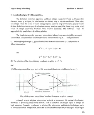 Digital Image Processing Question & Answers
126
1. Explain about gray level interpolation.
The distortion correction equations yield non integer values for x' and y'. Because the
distorted image g is digital, its pixel values are defined only at integer coordinates. Thus using
non integer values for x' and y' causes a mapping into locations of g for which no gray levels are
defined. Inferring what the gray-level values at those locations should be, based only on the pixel
values at integer coordinate locations, then becomes necessary. The technique used to
accomplish this is called gray-level interpolation.
The simplest scheme for gray-level interpolation is based on a nearest neighbor approach.
This method, also called zero-order interpolation, is illustrated in Fig. 6.1. This figure shows
(A) The mapping of integer (x, y) coordinates into fractional coordinates (x', y') by means of
following equations
and
x' = c1x + c2y + c3xy + c4
y' = c5x + c6y + c7xy + c8
(B) The selection of the closest integer coordinate neighbor to (x', y');
and
(C) The assignment of the gray level of this nearest neighbor to the pixel located at (x, y).
Fig. 6.1 Gray-level interpolation based on the nearest neighbor concept.
Although nearest neighbor interpolation is simple to implement, this method often has the
drawback of producing undesirable artifacts, such as distortion of straight edges in images of
high resolution. Smoother results can be obtained by using more sophisticated techniques, such
as cubic convolution interpolation, which fits a surface of the sin(z)/z type through a much larger
 