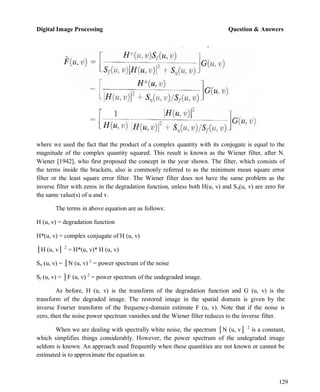 Digital Image Processing Question & Answers
129
where we used the fact that the product of a complex quantity with its conjugate is equal to the
magnitude of the complex quantity squared. This result is known as the Wiener filter, after N.
Wiener [1942], who first proposed the concept in the year shown. The filter, which consists of
the terms inside the brackets, also is commonly referred to as the minimum mean square error
filter or the least square error filter. The Wiener filter does not have the same problem as the
inverse filter with zeros in the degradation function, unless both H(u, v) and Sη(u, v) are zero for
the same value(s) of u and v.
The terms in above equation are as follows:
H (u, v) = degradation function
H*(u, v) = complex conjugate of H (u, v)
│H (u, v│ 2
= H*(u, v)* H (u, v)
Sη (u, v) = │N (u, v) 2
= power spectrum of the noise
Sf (u, v) = │F (u, v) 2
= power spectrum of the undegraded image.
As before, H (u, v) is the transform of the degradation function and G (u, v) is the
transform of the degraded image. The restored image in the spatial domain is given by the
inverse Fourier transform of the frequency-domain estimate F (u, v). Note that if the noise is
zero, then the noise power spectrum vanishes and the Wiener filter reduces to the inverse filter.
When we are dealing with spectrally white noise, the spectrum │N (u, v│ 2
is a constant,
which simplifies things considerably. However, the power spectrum of the undegraded image
seldom is known. An approach used frequently when these quantities are not known or cannot be
estimated is to approximate the equation as
 