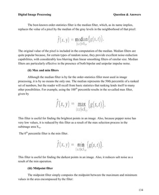 Digital Image Processing Question & Answers
134
The best-known order-statistics filter is the median filter, which, as its name implies,
replaces the value of a pixel by the median of the gray levels in the neighborhood of that pixel:
The original value of the pixel is included in the computation of the median. Median filters are
quite popular because, for certain types of random noise, they provide excellent noise-reduction
capabilities, with considerably less blurring than linear smoothing filters of similar size. Median
filters are particularly effective in the presence of both bipolar and unipolar impulse noise.
(ii) Max and min filters
Although the median filter is by far the order-statistics filler most used in image
processing, it is by no means the only one. The median represents the 50th percentile of a ranked
set of numbers, but the reader will recall from basic statistics that ranking lends itself to many
other possibilities. For example, using the 100th
percentile results in the so-called max filter,
given by
This filter is useful for finding the brightest points in an image. Also, because pepper noise has
very low values, it is reduced by this filter as a result of the max selection process in the
subimage area Sxy.
The 0th
percentile filter is the min filter.
This filter is useful for finding the darkest points in an image. Also, it reduces salt noise as a
result of the min operation.
(iii) Midpoint filter
The midpoint filter simply computes the midpoint between the maximum and minimum
values in the area encompassed by the filter:
 