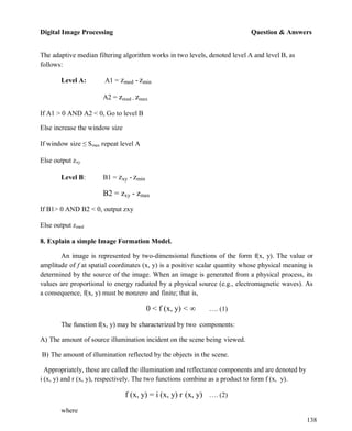 Digital Image Processing Question & Answers
138
The adaptive median filtering algorithm works in two levels, denoted level A and level B, as
follows:
Level A: A1 = zmed -zmin
A2 = zmed - zmax
If A1 > 0 AND A2 < 0, Go to level B
Else increase the window size
If window size ≤ Smax repeat level A
Else output zxy
Level B: B1 = zxy -zmin
B2 = zxy - zmax
If B1> 0 AND B2 < 0, output zxy
Else output zmed
8. Explain a simple Image Formation Model.
An image is represented by two-dimensional functions of the form f(x, y). The value or
amplitude of f at spatial coordinates (x, y) is a positive scalar quantity whose physical meaning is
determined by the source of the image. When an image is generated from a physical process, its
values are proportional to energy radiated by a physical source (e.g., electromagnetic waves). As
a consequence, f(x, y) must be nonzero and finite; that is,
0 < f (x, y) < ∞ …. (1)
The function f(x, y) may be characterized by two components:
A) The amount of source illumination incident on the scene being viewed.
B) The amount of illumination reflected by the objects in the scene.
Appropriately, these are called the illumination and reflectance components and are denoted by
i (x, y) and r (x, y), respectively. The two functions combine as a product to form f (x, y).
f (x, y) = i (x, y) r (x, y) …. (2)
where
 