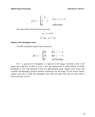 Digital Image Processing Question & Answers
143
The mean of this density function is given by
µ = a + b /2
σ2
= (b – a ) 2
/ 12
Impulse (salt-and-pepper) noise
The PDF of (bipolar) impulse noise is given by
If b > a, gray-level b will appear as a light dot in the image. Conversely, level a will
appear like a dark dot. If either Pa or Pb is zero, the impulse noise is called unipolar. If neither
probability is zero, and especially if they are approximately equal, impulse noise values will
resemble salt-and-pepper granules randomly distributed over the image. For this reason, bipolar
impulse noise also is called salt-and-pepper noise. Shot and spike noise also are terms used to
refer to this type of noise.
 
