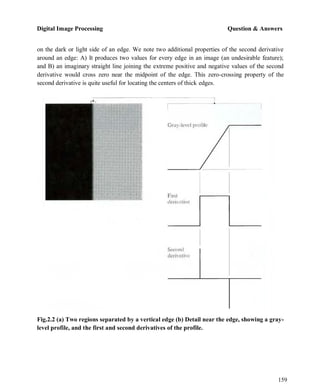 Digital Image Processing Question & Answers
159
on the dark or light side of an edge. We note two additional properties of the second derivative
around an edge: A) It produces two values for every edge in an image (an undesirable feature);
and B) an imaginary straight line joining the extreme positive and negative values of the second
derivative would cross zero near the midpoint of the edge. This zero-crossing property of the
second derivative is quite useful for locating the centers of thick edges.
Fig.2.2 (a) Two regions separated by a vertical edge (b) Detail near the edge, showing a gray-
level profile, and the first and second derivatives of the profile.
 