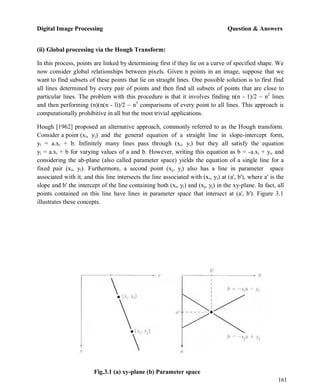 Digital Image Processing Question & Answers
161
(ii) Global processing via the Hough Transform:
In this process, points are linked by determining first if they lie on a curve of specified shape. We
now consider global relationships between pixels. Given n points in an image, suppose that we
want to find subsets of these points that lie on straight lines. One possible solution is to first find
all lines determined by every pair of points and then find all subsets of points that are close to
particular lines. The problem with this procedure is that it involves finding n(n - 1)/2 ~ n2
lines
and then performing (n)(n(n - l))/2 ~ n3
comparisons of every point to all lines. This approach is
computationally prohibitive in all but the most trivial applications.
Hough [1962] proposed an alternative approach, commonly referred to as the Hough transform.
Consider a point (xi, yi) and the general equation of a straight line in slope-intercept form,
yi = a.xi + b. Infinitely many lines pass through (xi, yi) but they all satisfy the equation
yi = a.xi + b for varying values of a and b. However, writing this equation as b = -a.xi + yi, and
considering the ab-plane (also called parameter space) yields the equation of a single line for a
fixed pair (xi, yi). Furthermore, a second point (xj, yj) also has a line in parameter space
associated with it, and this line intersects the line associated with (xi, yi) at (a', b'), where a' is the
slope and b' the intercept of the line containing both (xi, yi) and (xj, yj) in the xy-plane. In fact, all
points contained on this line have lines in parameter space that intersect at (a', b'). Figure 3.1
illustrates these concepts.
Fig.3.1 (a) xy-plane (b) Parameter space
 