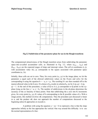 Digital Image Processing Question & Answers
162
Fig.3.2 Subdivision of the parameter plane for use in the Hough transform
The computational attractiveness of the Hough transform arises from subdividing the parameter
space into so-called accumulator cells, as illustrated in Fig. 3.2, where (amax , amin) and
(bmax , bmin), are the expected ranges of slope and intercept values. The cell at coordinates (i, j),
with accumulator value A(i, j), corresponds to the square associated with parameter space
coordinates (ai , bi).
Initially, these cells are set to zero. Then, for every point (xk, yk) in the image plane, we let the
parameter a equal each of the allowed subdivision values on the fl-axis and solve for the
corresponding b using the equation b = - xk a + yk .The resulting b’s are then rounded off to the
nearest allowed value in the b-axis. If a choice of ap results in solution bq, we let A (p, q) = A (p,
q) + 1. At the end of this procedure, a value of Q in A (i, j) corresponds to Q points in the xy-
plane lying on the line y = ai x + bj. The number of subdivisions in the ab-plane determines the
accuracy of the co linearity of these points. Note that subdividing the a axis into K increments
gives, for every point (xk, yk), K values of b corresponding to the K possible values of a. With n
image points, this method involves nK computations. Thus the procedure just discussed is linear
in n, and the product nK does not approach the number of computations discussed at the
beginning unless K approaches or exceeds n.
A problem with using the equation y = ax + b to represent a line is that the slope
approaches infinity as the line approaches the vertical. One way around this difficulty is to use
the normal representation of a line:
 