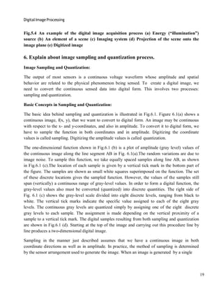 Digital Image Processing
19
Fig.5.4 An example of the digital image acquisition process (a) Energy (―illumination‖)
source (b) An element of a scene (c) Imaging system (d) Projection of the scene onto the
image plane (e) Digitized image
6. Explain about image sampling and quantization process.
Image Sampling and Quantization:
The output of most sensors is a continuous voltage waveform whose amplitude and spatial
behavior are related to the physical phenomenon being sensed. To create a digital image, we
need to convert the continuous sensed data into digital form. This involves two processes:
sampling and quantization.
Basic Concepts in Sampling and Quantization:
The basic idea behind sampling and quantization is illustrated in Fig.6.1. Figure 6.1(a) shows a
continuous image, f(x, y), that we want to convert to digital form. An image may be continuous
with respect to the x- and y-coordinates, and also in amplitude. To convert it to digital form, we
have to sample the function in both coordinates and in amplitude. Digitizing the coordinate
values is called sampling. Digitizing the amplitude values is called quantization.
The one-dimensional function shown in Fig.6.1 (b) is a plot of amplitude (gray level) values of
the continuous image along the line segment AB in Fig. 6.1(a).The random variations are due to
image noise. To sample this function, we take equally spaced samples along line AB, as shown
in Fig.6.1 (c).The location of each sample is given by a vertical tick mark in the bottom part of
the figure. The samples are shown as small white squares superimposed on the function. The set
of these discrete locations gives the sampled function. However, the values of the samples still
span (vertically) a continuous range of gray-level values. In order to form a digital function, the
gray-level values also must be converted (quantized) into discrete quantities. The right side of
Fig. 6.1 (c) shows the gray-level scale divided into eight discrete levels, ranging from black to
white. The vertical tick marks indicate the specific value assigned to each of the eight gray
levels. The continuous gray levels are quantized simply by assigning one of the eight discrete
gray levels to each sample. The assignment is made depending on the vertical proximity of a
sample to a vertical tick mark. The digital samples resulting from both sampling and quantization
are shown in Fig.6.1 (d). Starting at the top of the image and carrying out this procedure line by
line produces a two-dimensional digital image.
Sampling in the manner just described assumes that we have a continuous image in both
coordinate directions as well as in amplitude. In practice, the method of sampling is determined
by the sensor arrangement used to generate the image. When an image is generated by a single
 