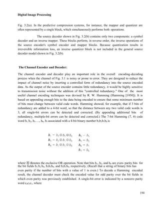Digital Image Processing
194
Fig. 3.2(a). In the predictive compression systems, for instance, the mapper and quantizer are
often represented by a single block, which simultaneously performs both operations.
The source decoder shown in Fig. 3.2(b) contains only two components: a symbol
decoder and an inverse mapper. These blocks perform, in reverse order, the inverse operations of
the source encoder's symbol encoder and mapper blocks. Because quantization results in
irreversible information loss, an inverse quantizer block is not included in the general source
decoder model shown in Fig. 3.2(b).
The Channel Encoder and Decoder:
The channel encoder and decoder play an important role in the overall encoding-decoding
process when the channel of Fig. 3.1 is noisy or prone to error. They are designed to reduce the
impact of channel noise by inserting a controlled form of redundancy into the source encoded
data. As the output of the source encoder contains little redundancy, it would be highly sensitive
to transmission noise without the addition of this "controlled redundancy." One of the most
useful channel encoding techniques was devised by R. W. Hamming (Hamming [1950]). It is
based on appending enough bits to the data being encoded to ensure that some minimum number
of bits must change between valid code words. Hamming showed, for example, that if 3 bits of
redundancy are added to a 4-bit word, so that the distance between any two valid code words is
3, all single-bit errors can be detected and corrected. (By appending additional bits of
redundancy, multiple-bit errors can be detected and corrected.) The 7-bit Hamming (7, 4) code
word h1, h2, h3…., h6, h7 associated with a 4-bit binary number b3b2b1b0 is
where Ⓧ denotes the exclusive OR operation. Note that bits h1, h2, and h4 are even- parity bits for
the bit fields b3 b2 b0, b3b1b0, and b2b1b0, respectively. (Recall that a string of binary bits has
even parity if the number of bits with a value of 1 is even.) To decode a Hamming encoded
result, the channel decoder must check the encoded value for odd parity over the bit fields in
which even parity was previously established. A single-bit error is indicated by a nonzero parity
word c4c2c1, where
 