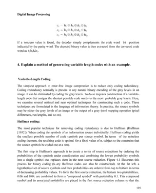 Digital Image Processing
195
If a nonzero value is found, the decoder simply complements the code word bit position
indicated by the parity word. The decoded binary value is then extracted from the corrected code
word as h3h5h6h7.
4. Explain a method of generating variable length codes with an example.
Variable-Length Coding:
The simplest approach to error-free image compression is to reduce only coding redundancy.
Coding redundancy normally is present in any natural binary encoding of the gray levels in an
image. It can be eliminated by coding the gray levels. To do so requires construction of a variable-
length code that assigns the shortest possible code words to the most probable gray levels. Here,
we examine several optimal and near optimal techniques for constructing such a code. These
techniques are formulated in the language of information theory. In practice, the source symbols
may be either the gray levels of an image or the output of a gray-level mapping operation (pixel
differences, run lengths, and so on).
Huffman coding:
The most popular technique for removing coding redundancy is due to Huffman (Huffman
[1952]). When coding the symbols of an information source individually, Huffman coding yields
the smallest possible number of code symbols per source symbol. In terms of the noiseless
coding theorem, the resulting code is optimal for a fixed value of n, subject to the constraint that
the source symbols be coded one at a time.
The first step in Huffman's approach is to create a series of source reductions by ordering the
probabilities of the symbols under consideration and combining the lowest probability symbols
into a single symbol that replaces them in the next source reduction. Figure 4.1 illustrates this
process for binary coding (K-ary Huffman codes can also be constructed). At the far left, a
hypothetical set of source symbols and their probabilities are ordered from top to bottom in terms
of decreasing probability values. To form the first source reduction, the bottom two probabilities,
0.06 and 0.04, are combined to form a "compound symbol" with probability 0.1. This compound
symbol and its associated probability are placed in the first source reduction column so that the
 
