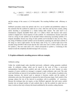 Digital Image Processing
197
and the entropy of the source is 2.14 bits/symbol. The resulting Huffman code efficiency is
0.973.
Huffman's procedure creates the optimal code for a set of symbols and probabilities subject to
the constraint that the symbols be coded one at a time. After the code has been created, coding
and/or decoding is accomplished in a simple lookup table manner. The code itself is an
instantaneous uniquely decodable block code. It is called a block code because each source
symbol is mapped into a fixed sequence of code symbols. It is instantaneous, because each code
word in a string of code symbols can be decoded without referencing succeeding symbols. It is
uniquely decodable, because any string of code symbols can be decoded in only one way. Thus,
any string of Huffman encoded symbols can be decoded by examining the individual symbols of
the string in a left to right manner. For the binary code of Fig. 4.2, a left-to-right scan of the
encoded string 010100111100 reveals that the first valid code word is 01010, which is the code
for symbol a3 .The next valid code is 011, which corresponds to symbol a1. Continuing in this
manner reveals the completely decoded message to be a3a1a2a2a6.
5. Explain arithmetic encoding process with an example.
Arithmetic coding:
Unlike the variable-length codes described previously, arithmetic coding generates nonblock
codes. In arithmetic coding, which can be traced to the work of Elias, a one-to-one
correspondence between source symbols and code words does not exist. Instead, an entire
sequence of source symbols (or message) is assigned a single arithmetic code word. The code
word itself defines an interval of real numbers between 0 and 1. As the number of symbols in the
message increases, the interval used to represent it becomes smaller and the number of
information units (say, bits) required to represent the interval becomes larger. Each symbol of the
message reduces the size of the interval in accordance with its probability of occurrence.
Because the technique does not require, as does Huffman's approach, that each source symbol
translate into an integral number of code symbols (that is, that the symbols be coded one at a
time), it achieves (but only in theory) the bound established by the noiseless coding theorem.
 