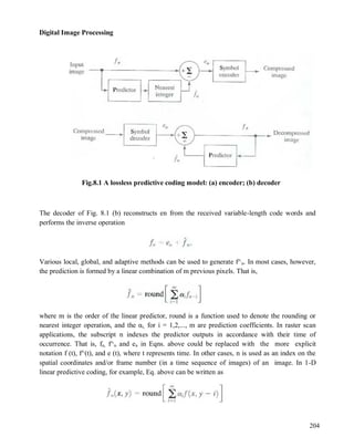 Digital Image Processing
204
Fig.8.1 A lossless predictive coding model: (a) encoder; (b) decoder
The decoder of Fig. 8.1 (b) reconstructs en from the received variable-length code words and
performs the inverse operation
Various local, global, and adaptive methods can be used to generate f^n. In most cases, however,
the prediction is formed by a linear combination of m previous pixels. That is,
where m is the order of the linear predictor, round is a function used to denote the rounding or
nearest integer operation, and the αi, for i = 1,2,..., m are prediction coefficients. In raster scan
applications, the subscript n indexes the predictor outputs in accordance with their time of
occurrence. That is, fn, f^n and en in Eqns. above could be replaced with the more explicit
notation f (t), f^(t), and e (t), where t represents time. In other cases, n is used as an index on the
spatial coordinates and/or frame number (in a time sequence of images) of an image. In 1-D
linear predictive coding, for example, Eq. above can be written as
 