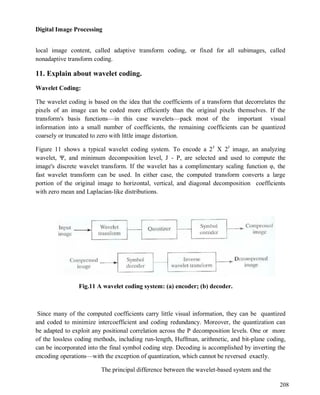 Digital Image Processing
208
local image content, called adaptive transform coding, or fixed for all subimages, called
nonadaptive transform coding.
11. Explain about wavelet coding.
Wavelet Coding:
The wavelet coding is based on the idea that the coefficients of a transform that decorrelates the
pixels of an image can be coded more efficiently than the original pixels themselves. If the
transform's basis functions—in this case wavelets—pack most of the important visual
information into a small number of coefficients, the remaining coefficients can be quantized
coarsely or truncated to zero with little image distortion.
Figure 11 shows a typical wavelet coding system. To encode a 2J
X 2J
image, an analyzing
wavelet, Ψ, and minimum decomposition level, J - P, are selected and used to compute the
image's discrete wavelet transform. If the wavelet has a complimentary scaling function φ, the
fast wavelet transform can be used. In either case, the computed transform converts a large
portion of the original image to horizontal, vertical, and diagonal decomposition coefficients
with zero mean and Laplacian-like distributions.
Fig.11 A wavelet coding system: (a) encoder; (b) decoder.
Since many of the computed coefficients carry little visual information, they can be quantized
and coded to minimize intercoefficient and coding redundancy. Moreover, the quantization can
be adapted to exploit any positional correlation across the P decomposition levels. One or more
of the lossless coding methods, including run-length, Huffman, arithmetic, and bit-plane coding,
can be incorporated into the final symbol coding step. Decoding is accomplished by inverting the
encoding operations—with the exception of quantization, which cannot be reversed exactly.
The principal difference between the wavelet-based system and the
 