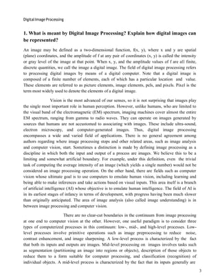 Digital Image Processing
3
1. What is meant by Digital Image Processing? Explain how digital images can
be represented?
An image may be defined as a two-dimensional function, f(x, y), where x and y are spatial
(plane) coordinates, and the amplitude of f at any pair of coordinates (x, y) is called the intensity
or gray level of the image at that point. When x, y, and the amplitude values of f are all finite,
discrete quantities, we call the image a digital image. The field of digital image processing refers
to processing digital images by means of a digital computer. Note that a digital image is
composed of a finite number of elements, each of which has a particular location and value.
These elements are referred to as picture elements, image elements, pels, and pixels. Pixel is the
term most widely used to denote the elements of a digital image.
Vision is the most advanced of our senses, so it is not surprising that images play
the single most important role in human perception. However, unlike humans, who are limited to
the visual band of the electromagnetic (EM) spectrum, imaging machines cover almost the entire
EM spectrum, ranging from gamma to radio waves. They can operate on images generated by
sources that humans are not accustomed to associating with images. These include ultra-sound,
electron microscopy, and computer-generated images. Thus, digital image processing
encompasses a wide and varied field of applications. There is no general agreement among
authors regarding where image processing stops and other related areas, such as image analysis
and computer vision, start. Sometimes a distinction is made by defining image processing as a
discipline in which both the input and output of a process are images. We believe this to be a
limiting and somewhat artificial boundary. For example, under this definition, even the trivial
task of computing the average intensity of an image (which yields a single number) would not be
considered an image processing operation. On the other hand, there are fields such as computer
vision whose ultimate goal is to use computers to emulate human vision, including learning and
being able to make inferences and take actions based on visual inputs. This area itself is a branch
of artificial intelligence (AI) whose objective is to emulate human intelligence. The field of AI is
in its earliest stages of infancy in terms of development, with progress having been much slower
than originally anticipated. The area of image analysis (also called image understanding) is in
between image processing and computer vision.
There are no clear-cut boundaries in the continuum from image processing
at one end to computer vision at the other. However, one useful paradigm is to consider three
types of computerized processes in this continuum: low-, mid-, and high-level processes. Low-
level processes involve primitive operations such as image preprocessing to reduce noise,
contrast enhancement, and image sharpening. A low-level process is characterized by the fact
that both its inputs and outputs are images. Mid-level processing on images involves tasks such
as segmentation (partitioning an image into regions or objects), description of those objects to
reduce them to a form suitable for computer processing, and classification (recognition) of
individual objects. A mid-level process is characterized by the fact that its inputs generally are
 