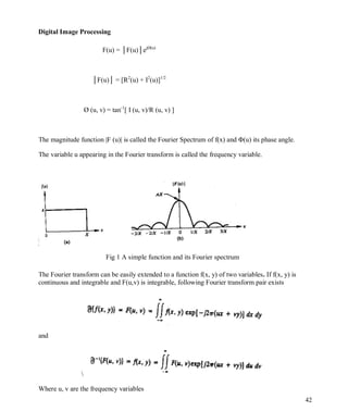 Digital Image Processing
42
F(u) = │F(u)│ejØ(u)
│F(u)│ = [R2
(u) + I2
(u)]1/2
Ø (u, v) = tan-1
[ I (u, v)/R (u, v) ]
The magnitude function |F (u)| is called the Fourier Spectrum of f(x) and Φ(u) its phase angle.
The variable u appearing in the Fourier transform is called the frequency variable.
Fig 1 A simple function and its Fourier spectrum
The Fourier transform can be easily extended to a function f(x, y) of two variables. If f(x, y) is
continuous and integrable and F(u,v) is integrable, following Fourier transform pair exists
and

Where u, v are the frequency variables
 