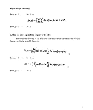 Digital Image Processing
44
For u, v = 0, 1, 2 . . . , N – 1, and
For x, y = 0, 1, 2 . . . , N – 1
3. State and prove separability property of 2D-DFT.
The separability property of 2D-DFT states that, the discrete Fourier transform pair can
be expressed in the separable forms. i.e. ,
For u, v = 0, 1, 2 . . . , N – 1, and
For x, y = 0, 1, 2 . . . , N – 1
(1)
(2)
 