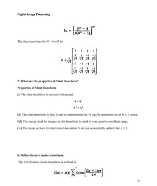 Digital Image Processing
51
The slant transform for N = 4 will be
7. What are the properties of Slant transform?
Properties of Slant transform
(i) The slant transform is real and orthogonal.
S = S*
S-1
= ST
(ii) The slant transform is fast, it can be implemented in (N log2N) operations on an N x 1 vector.
(iii) The energy deal for images in this transform is rated in very good to excellent range.
(iv) The mean vectors for slant transform matrix S are not sequentially ordered for n ≥ 3.
8. Define discrete cosine transform.
The 1-D discrete cosine transform is defined as
 