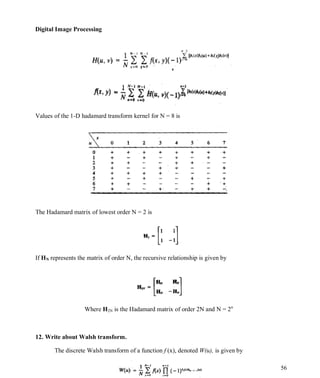Digital Image Processing
56
Values of the 1-D hadamard transform kernel for N = 8 is
The Hadamard matrix of lowest order N = 2 is
If HN represents the matrix of order N, the recursive relationship is given by
Where H2N is the Hadamard matrix of order 2N and N = 2n
12. Write about Walsh transform.
The discrete Walsh transform of a function f (x), denoted W(u), is given by
 