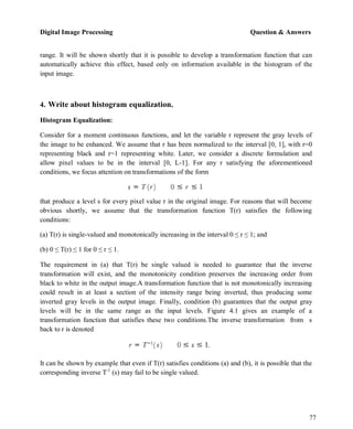 Digital Image Processing Question & Answers
77
range. It will be shown shortly that it is possible to develop a transformation function that can
automatically achieve this effect, based only on information available in the histogram of the
input image.
4. Write about histogram equalization.
Histogram Equalization:
Consider for a moment continuous functions, and let the variable r represent the gray levels of
the image to be enhanced. We assume that r has been normalized to the interval [0, 1], with r=0
representing black and r=1 representing white. Later, we consider a discrete formulation and
allow pixel values to be in the interval [0, L-1]. For any r satisfying the aforementioned
conditions, we focus attention on transformations of the form
that produce a level s for every pixel value r in the original image. For reasons that will become
obvious shortly, we assume that the transformation function T(r) satisfies the following
conditions:
(a) T(r) is single-valued and monotonically increasing in the interval 0 ≤ r ≤ 1; and
(b) 0 ≤ T(r) ≤ 1 for 0 ≤ r ≤ 1.
The requirement in (a) that T(r) be single valued is needed to guarantee that the inverse
transformation will exist, and the monotonicity condition preserves the increasing order from
black to white in the output image.A transformation function that is not monotonically increasing
could result in at least a section of the intensity range being inverted, thus producing some
inverted gray levels in the output image. Finally, condition (b) guarantees that the output gray
levels will be in the same range as the input levels. Figure 4.1 gives an example of a
transformation function that satisfies these two conditions.The inverse transformation from s
back to r is denoted
It can be shown by example that even if T(r) satisfies conditions (a) and (b), it is possible that the
corresponding inverse T-1
(s) may fail to be single valued.
 