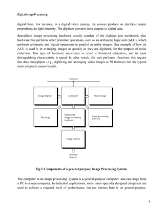 Digital Image Processing
8
digital form. For instance, in a digital video camera, the sensors produce an electrical output
proportional to light intensity. The digitizer converts these outputs to digital data.
Specialized image processing hardware usually consists of the digitizer just mentioned, plus
hardware that performs other primitive operations, such as an arithmetic logic unit (ALU), which
performs arithmetic and logical operations in parallel on entire images. One example of how an
ALU is used is in averaging images as quickly as they are digitized, for the purpose of noise
reduction. This type of hardware sometimes is called a front-end subsystem, and its most
distinguishing characteristic is speed. In other words, this unit performs functions that require
fast data throughputs (e.g., digitizing and averaging video images at 30 framess) that the typical
main computer cannot handle.
Fig.3. Components of a general purpose Image Processing System
The computer in an image processing system is a general-purpose computer and can range from
a PC to a supercomputer. In dedicated applications, some times specially designed computers are
used to achieve a required level of performance, but our interest here is on general-purpose
 