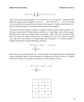 Digital Image Processing Question & Answers
93
where, from the previous paragraph, a=(m-1)/2 and b=(n-1)/2. To generate a complete filtered
image this equation must be applied for x=0,1,2,……, M-1 and y=0,1,2,……, N-1. In this way,
we are assured that the mask processes all pixels in the image. It is easily verified when m=n=3
that this expression reduces to the example given in the previous paragraph.
The process of linear filtering is similar to a frequency domain concept called convolution. For
this reason, linear spatial filtering often is referred to as ―convolving a mask with an image.‖
Similarly, filter masks are sometimes called convolution masks. The term convolution kernel
also is in common use. When interest lies on the response, R, of an m x n mask at any point
(x,y), and not on the mechanics of implementing mask convolution, it is common practice to
simplify the notation by using the following expression:
where the w’s are mask coefficients, the z’s are the values of the image graylevels corresponding
to those coefficients, and mn is the total number of coefficients in the mask. For the 3 x 3 general
mask shown in Fig.9.2 the response at any point (x, y) in the image is given by
 