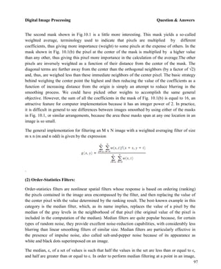 Digital Image Processing Question & Answers
97
The second mask shown in Fig.10.1 is a little more interesting. This mask yields a so-called
weighted average, terminology used to indicate that pixels are multiplied by different
coefficients, thus giving more importance (weight) to some pixels at the expense of others. In the
mask shown in Fig. 10.1(b) the pixel at the center of the mask is multiplied by a higher value
than any other, thus giving this pixel more importance in the calculation of the average.The other
pixels are inversely weighted as a function of their distance from the center of the mask. The
diagonal terms are further away from the center than the orthogonal neighbors (by a factor of √2)
and, thus, are weighed less than these immediate neighbors of the center pixel. The basic strategy
behind weighing the center point the highest and then reducing the value of the coefficients as a
function of increasing distance from the origin is simply an attempt to reduce blurring in the
smoothing process. We could have picked other weights to accomplish the same general
objective. However, the sum of all the coefficients in the mask of Fig. 10.1(b) is equal to 16, an
attractive feature for computer implementation because it has an integer power of 2. In practice,
it is difficult in general to see differences between images smoothed by using either of the masks
in Fig. 10.1, or similar arrangements, because the area these masks span at any one location in an
image is so small.
The general implementation for filtering an M x N image with a weighted averaging filter of size
m x n (m and n odd) is given by the expression
.
(2) Order-Statistics Filters:
Order-statistics filters are nonlinear spatial filters whose response is based on ordering (ranking)
the pixels contained in the image area encompassed by the filter, and then replacing the value of
the center pixel with the value determined by the ranking result. The best-known example in this
category is the median filter, which, as its name implies, replaces the value of a pixel by the
median of the gray levels in the neighborhood of that pixel (the original value of the pixel is
included in the computation of the median). Median filters are quite popular because, for certain
types of random noise, they provide excellent noise-reduction capabilities, with considerably less
blurring than linear smoothing filters of similar size. Median filters are particularly effective in
the presence of impulse noise, also called salt-and-pepper noise because of its appearance as
white and black dots superimposed on an image.
The median, ε, of a set of values is such that half the values in the set are less than or equal to ε,
and half are greater than or equal to ε. In order to perform median filtering at a point in an image,
 