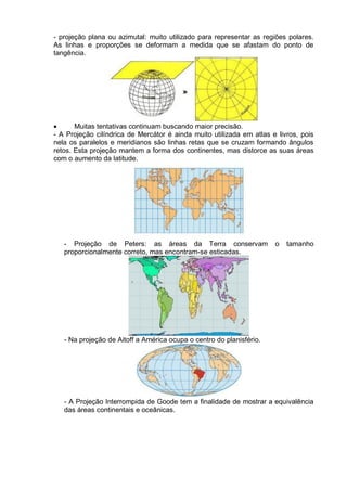 - projeção plana ou azimutal: muito utilizado para representar as regiões polares.
As linhas e proporções se deformam a medida que se afastam do ponto de
tangência.
 Muitas tentativas continuam buscando maior precisão.
- A Projeção cilíndrica de Mercátor é ainda muito utilizada em atlas e livros, pois
nela os paralelos e meridianos são linhas retas que se cruzam formando ângulos
retos. Esta projeção mantem a forma dos continentes, mas distorce as suas áreas
com o aumento da latitude.
- Projeção de Peters: as áreas da Terra conservam o tamanho
proporcionalmente correto, mas encontram-se esticadas.
- Na projeção de Aitoff a América ocupa o centro do planisfério.
- A Projeção Interrompida de Goode tem a finalidade de mostrar a equivalência
das áreas continentais e oceânicas.
 