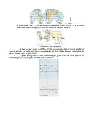 - anamorfose: para converter números e estatísticas em mapas onde as áreas
assumem o tamanho proporcional ao dado que se quer mostrar.
Anamorfose de habitantes.
 O que são curvas de nível? São linhas que unem pontos do relevo que tem a
mesma altitude. Na carta, permitem a visualização da declividade. Quanto mais próximas
são as linhas, maior a declividade.
 O perfil topográfico é uma representação gráfica de um corte vertical do
terreno segundo uma direção previamente escolhida.
 