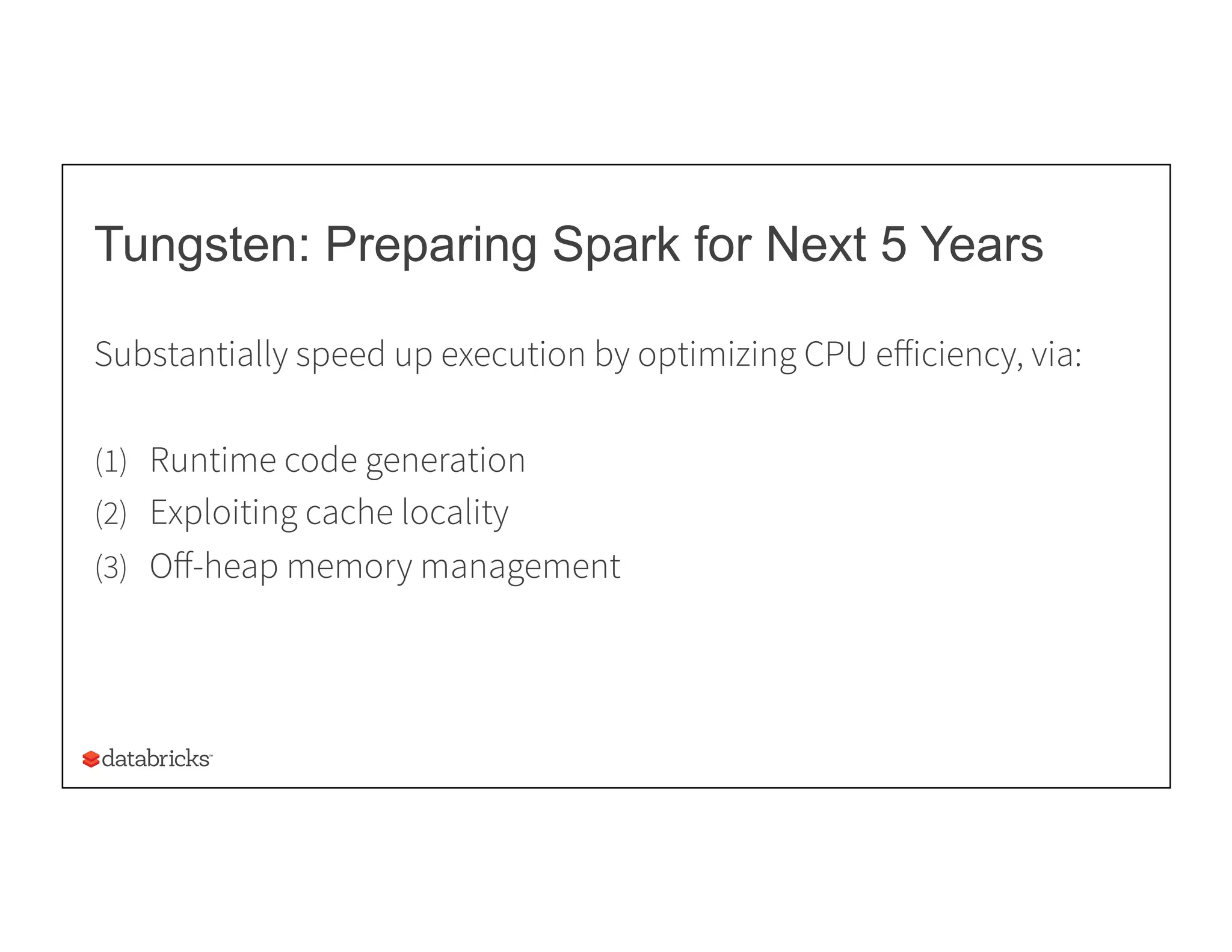 Tungsten: Preparing Spark for Next 5 Years
Substantially speed up execution by optimizing CPU eﬀiciency, via:
(1)  Runtime code generation
(2)  Exploiting cache locality
(3)  Oﬀ-heap memory management
 