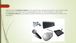 Mientras que El hardware interno es el conjunto de componentes físicos que forman parte
del dispositivo principal, siendo inseparable de este. En otras palabras, cada parte
del hardware interno es una pieza fundamental de cara al funcionamiento correcto del
dispositivo.
 