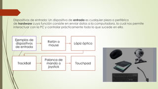 Dispositivos de entrada: Un dispositivo de entrada es cualquier pieza o periférico
de hardware cuya función consiste en enviar datos a la computadora, lo cual nos permite
interactuar con la PC y controlar prácticamente todo lo que sucede en ella.
Ejemplos de
dispositivos
de entrada
Ratón o
mouse
Lápiz óptico
TrackBall
Palanca de
mando o
joystick
Touchpad
 