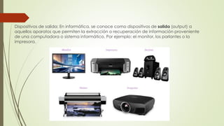 Dispositivos de salida: En informática, se conoce como dispositivos de salida (output) a
aquellos aparatos que permiten la extracción o recuperación de información proveniente
de una computadora o sistema informático. Por ejemplo: el monitor, los parlantes o la
impresora.
 