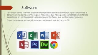 Software
Se conoce como software al sistema formal de un sistema informático, que comprende el
conjunto de los componentes lógicos necesarios que hace posible la realización de tareas
específicas, en contraposición a los componentes físicos que son llamados hardware.
En pocas palabras son aquellos componentes no tangibles de una PC.
 