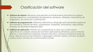 Clasificación del software
 Software de sistema. Elementos que permiten el mantenimiento del sistema en global:
sistemas operativos, controladores de dispositivos, servidores, utilidades, herramientas de
diagnóstico, de corrección y optimización.
 Software de programación. Diferentes alternativas y lenguajes para desarrollar programas
de informática: editores de texto, compiladores, intérpretes, enlazadores, depuradores,
entornos de desarrollo integrados (IDE).
 Software de aplicación. Permite a los usuarios llevar a cabo una o varias tareas
específicas en cualquier campo de actividad: aplicaciones ofimáticas, para control de
sistemas y automatización industrial, software educativo, software empresarial, bases de
datos, telecomunicaciones (Internet), videojuegos, software médico, software de diseño
asistido (CAD), software de control numérico (CAM).
 