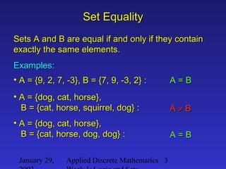 January 29, Applied Discrete Mathematics 3
Set EqualitySet Equality
Sets A and B are equal if and only if they containSets A and B are equal if and only if they contain
exactly the same elements.exactly the same elements.
Examples:Examples:
• A = {9, 2, 7, -3}, B = {7, 9, -3, 2} :A = {9, 2, 7, -3}, B = {7, 9, -3, 2} : A = BA = B
• A = {dog, cat, horse},A = {dog, cat, horse},
B = {cat, horse, squirrel, dog} :B = {cat, horse, squirrel, dog} : AA ≠≠ BB
• A = {dog, cat, horse},A = {dog, cat, horse},
B = {cat, horse, dog, dog} :B = {cat, horse, dog, dog} : A = BA = B
 