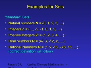 January 29, Applied Discrete Mathematics 4
Examples for SetsExamples for Sets
““Standard” Sets:Standard” Sets:
• Natural numbersNatural numbers NN = {0, 1, 2, 3, …}= {0, 1, 2, 3, …}
• IntegersIntegers ZZ = {…, -2, -1, 0, 1, 2, …}= {…, -2, -1, 0, 1, 2, …}
• Positive IntegersPositive Integers ZZ++
= {1, 2, 3, 4, …}= {1, 2, 3, 4, …}
• Real NumbersReal Numbers RR = {47.3, -12,= {47.3, -12, ππ, …}, …}
• Rational NumbersRational Numbers QQ = {1.5, 2.6, -3.8, 15, …}= {1.5, 2.6, -3.8, 15, …}
(correct definition will follow)(correct definition will follow)
 