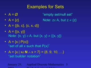 January 29, Applied Discrete Mathematics 5
Examples for SetsExamples for Sets
• A =A = ∅∅ “empty set/null set”“empty set/null set”
• A = {z}A = {z} Note: zNote: z∈∈A, but zA, but z ≠≠ {z}{z}
• A = {{b, c}, {c, x, d}}A = {{b, c}, {c, x, d}}
• A = {{x, y}}A = {{x, y}}
Note: {x, y}Note: {x, y} ∈∈A, but {x, y}A, but {x, y} ≠≠ {{x, y}}{{x, y}}
• A = {x | P(x)}A = {x | P(x)}
“set of all x such that P(x)”“set of all x such that P(x)”
• A = {x | xA = {x | x∈∈NN ∧∧ x > 7} = {8, 9, 10, …}x > 7} = {8, 9, 10, …}
“set builder notation”“set builder notation”
 