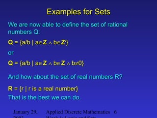 January 29, Applied Discrete Mathematics 6
Examples for SetsExamples for Sets
We are now able to define the set of rationalWe are now able to define the set of rational
numbers Q:numbers Q:
QQ = {a/b | a= {a/b | a∈∈ZZ ∧∧ bb∈∈ZZ++
}}
oror
QQ = {a/b | a= {a/b | a∈∈ZZ ∧∧ bb∈∈ZZ ∧∧ bb≠≠0}0}
And how about the set of real numbers R?And how about the set of real numbers R?
RR = {r | r is a real number}= {r | r is a real number}
That is the best we can do.That is the best we can do.
 