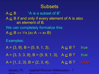 January 29, Applied Discrete Mathematics 7
SubsetsSubsets
AA ⊆⊆ BB “A is a subset of B”“A is a subset of B”
AA ⊆⊆ B if and only if every element of A is alsoB if and only if every element of A is also
an element of B.an element of B.
We can completely formalize this:We can completely formalize this:
AA ⊆⊆ BB ⇔⇔ ∀∀x (xx (x∈∈AA →→ xx∈∈B)B)
Examples:Examples:
A = {3, 9}, B = {5, 9, 1, 3}, AA = {3, 9}, B = {5, 9, 1, 3}, A ⊆⊆ B ?B ? truetrue
A = {3, 3, 3, 9}, B = {5, 9, 1, 3}, AA = {3, 3, 3, 9}, B = {5, 9, 1, 3}, A ⊆⊆ B ?B ?
falsefalse
truetrue
A = {1, 2, 3}, B = {2, 3, 4}, AA = {1, 2, 3}, B = {2, 3, 4}, A ⊆⊆ B ?B ?
 