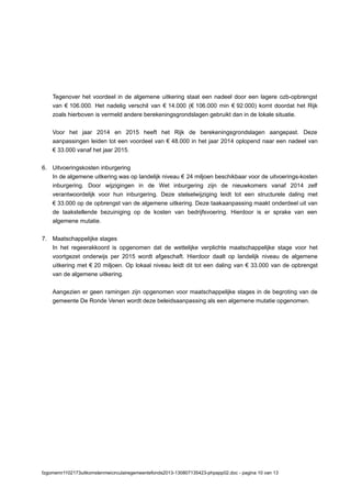Tegenover het voordeel in de algemene uitkering staat een nadeel door een lagere ozb-opbrengst
van € 106.000. Het nadelig verschil van € 14.000 (€ 106.000 min € 92.000) komt doordat het Rijk
zoals hierboven is vermeld andere berekeningsgrondslagen gebruikt dan in de lokale situatie.
Voor het jaar 2014 en 2015 heeft het Rijk de berekeningsgrondslagen aangepast. Deze
aanpassingen leiden tot een voordeel van € 48.000 in het jaar 2014 oplopend naar een nadeel van
€ 33.000 vanaf het jaar 2015.
6. Uitvoeringskosten inburgering
In de algemene uitkering was op landelijk niveau € 24 miljoen beschikbaar voor de uitvoerings-kosten
inburgering. Door wijzigingen in de Wet inburgering zijn de nieuwkomers vanaf 2014 zelf
verantwoordelijk voor hun inburgering. Deze stelselwijziging leidt tot een structurele daling met
€ 33.000 op de opbrengst van de algemene uitkering. Deze taakaanpassing maakt onderdeel uit van
de taakstellende bezuiniging op de kosten van bedrijfsvoering. Hierdoor is er sprake van een
algemene mutatie.
7. Maatschappelijke stages
In het regeerakkoord is opgenomen dat de wettelijke verplichte maatschappelijke stage voor het
voortgezet onderwijs per 2015 wordt afgeschaft. Hierdoor daalt op landelijk niveau de algemene
uitkering met € 20 miljoen. Op lokaal niveau leidt dit tot een daling van € 33.000 van de opbrengst
van de algemene uitkering.
Aangezien er geen ramingen zijn opgenomen voor maatschappelijke stages in de begroting van de
gemeente De Ronde Venen wordt deze beleidsaanpassing als een algemene mutatie opgenomen.
fzgomemr1102173uitkomstenmeicirculairegemeentefonds2013-130807135423-phpapp02.doc - pagina 10 van 13
 