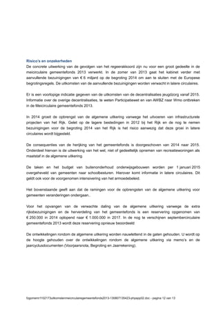 Risico’s en onzekerheden
De concrete uitwerking van de gevolgen van het regeerakkoord zijn nu voor een groot gedeelte in de
meicirculaire gemeentefonds 2013 verwerkt. In de zomer van 2013 gaat het kabinet verder met
aanvullende bezuinigingen van € 6 miljard op de begroting 2014 om aan te sluiten met de Europese
begrotingsregels. De uitkomsten van de aanvullende bezuinigingen worden verwacht in latere circulaires.
Er is een voorlopige indicatie gegeven van de uitkomsten van de decentralisaties jeugdzorg vanaf 2015.
Informatie over de overige decentralisaties, te weten Participatiewet en van AWBZ naar Wmo ontbreken
in de Meicirculaire gemeentefonds 2013.
In 2014 groeit de opbrengst van de algemene uitkering vanwege het uitvoeren van infrastructurele
projecten van het Rijk. Gelet op de lagere bestedingen in 2012 bij het Rijk en de nog te nemen
bezuinigingen voor de begroting 2014 van het Rijk is het risico aanwezig dat deze groei in latere
circulaires wordt bijgesteld.
De consequenties van de herijking van het gemeentefonds is doorgeschoven van 2014 naar 2015.
Onderdeel hiervan is de uitwerking van het wel, niet of gedeeltelijk opnemen van recreatiewoningen als
maatstaf in de algemene uitkering.
De taken en het budget van buitenonderhoud onderwijsgebouwen worden per 1 januari 2015
overgeheveld van gemeenten naar schoolbesturen. Hierover komt informatie in latere circulaires. Dit
geldt ook voor de voorgenomen intensivering van het armoedebeleid.
Het bovenstaande geeft aan dat de ramingen voor de opbrengsten van de algemene uitkering voor
gemeenten veranderingen ondergaan..
Voor het opvangen van de verwachte daling van de algemene uitkering vanwege de extra
rijksbezuinigingen en de herverdeling van het gemeentefonds is een reservering opgenomen van
€ 250.000 in 2014 oplopend naar € 1.000.000 in 2017. In de nog te verschijnen septembercirculaire
gemeentefonds 2013 wordt deze reservering opnieuw beoordeeld
De ontwikkelingen rondom de algemene uitkering worden nauwlettend in de gaten gehouden. U wordt op
de hoogte gehouden over de ontwikkelingen rondom de algemene uitkering via memo’s en de
jaarcyclusdocumenten (Voorjaarsnota, Begroting en Jaarrekening).
fzgomemr1102173uitkomstenmeicirculairegemeentefonds2013-130807135423-phpapp02.doc - pagina 12 van 13
 